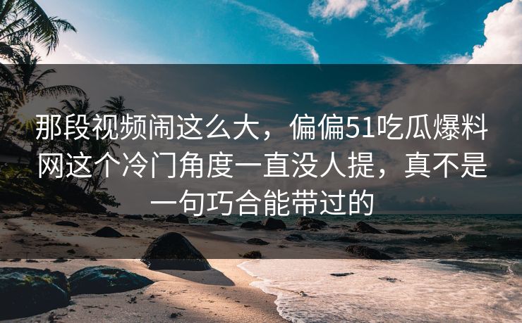 那段视频闹这么大，偏偏51吃瓜爆料网这个冷门角度一直没人提，真不是一句巧合能带过的